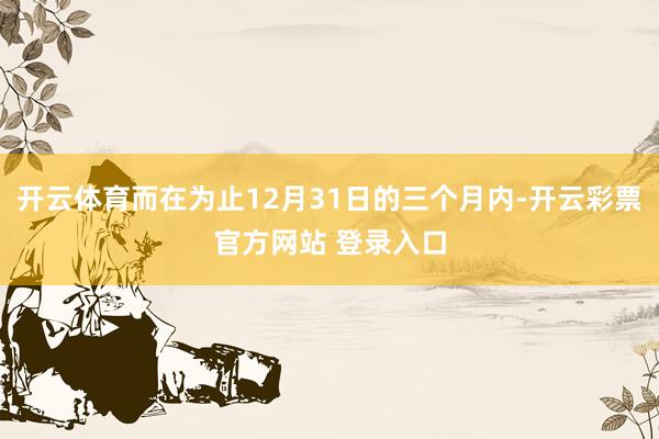 开云体育而在为止12月31日的三个月内-开云彩票官方网站 登录入口