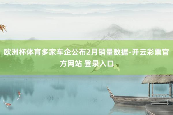 欧洲杯体育多家车企公布2月销量数据-开云彩票官方网站 登录入口