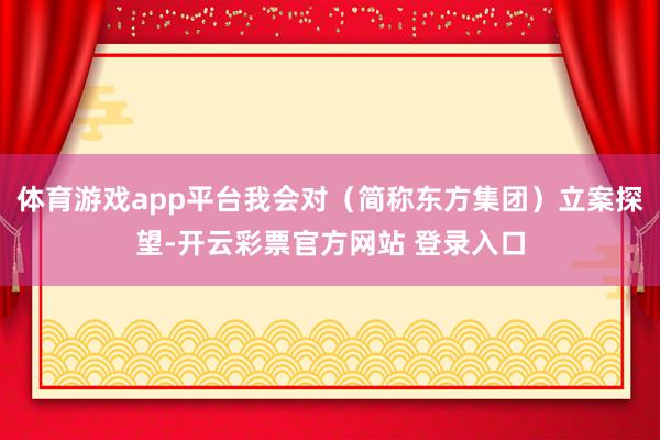 体育游戏app平台我会对（简称东方集团）立案探望-开云彩票官方网站 登录入口