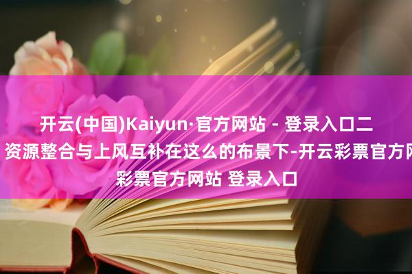 开云(中国)Kaiyun·官方网站 - 登录入口二、褪色兴趣：资源整合与上风互补在这么的布景下-开云彩票官方网站 登录入口