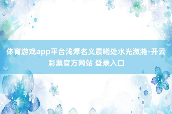 体育游戏app平台浅潭名义晨曦处水光潋滟-开云彩票官方网站 