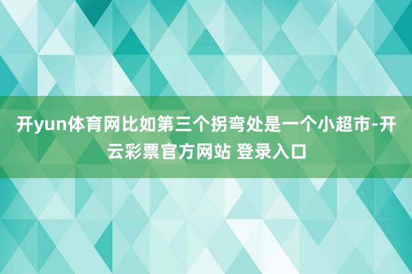 开yun体育网比如第三个拐弯处是一个小超市-开云彩票官方网站