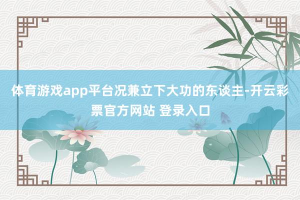 体育游戏app平台况兼立下大功的东谈主-开云彩票官方网站 登