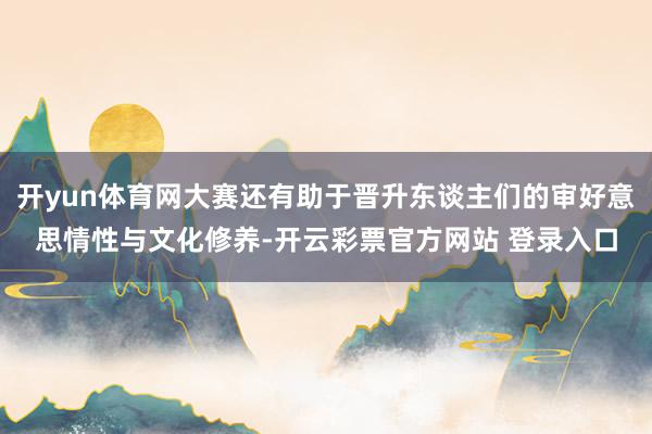 开yun体育网大赛还有助于晋升东谈主们的审好意思情性与文化修养-开云彩票官方网站 登录入口