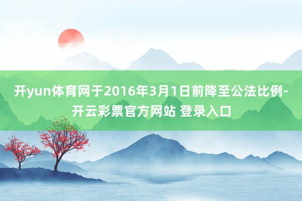 开yun体育网于2016年3月1日前降至公法比例-开云彩票官方网站 登录入口