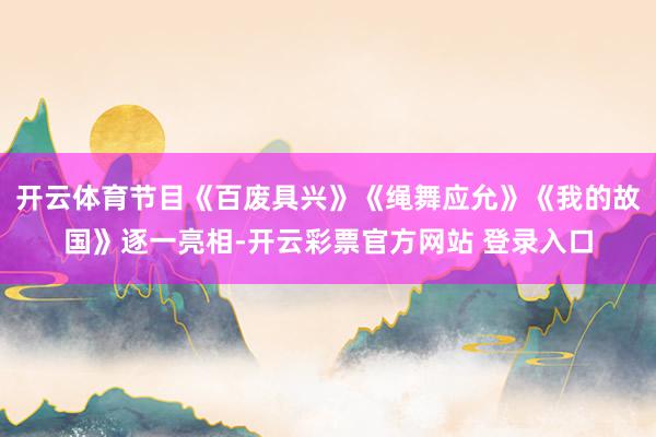 开云体育节目《百废具兴》《绳舞应允》《我的故国》逐一亮相-开