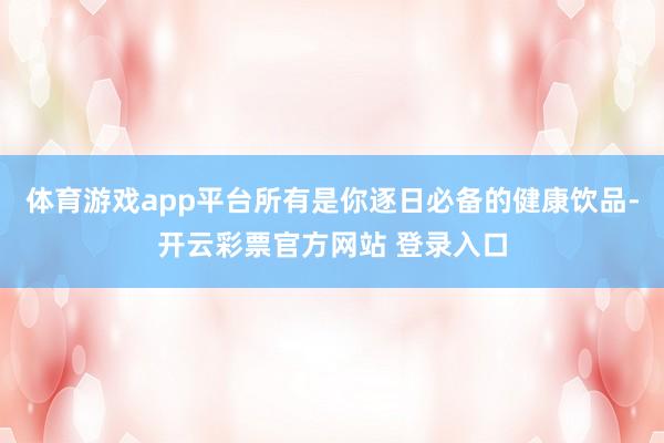 体育游戏app平台所有是你逐日必备的健康饮品-开云彩票官方网站 登录入口