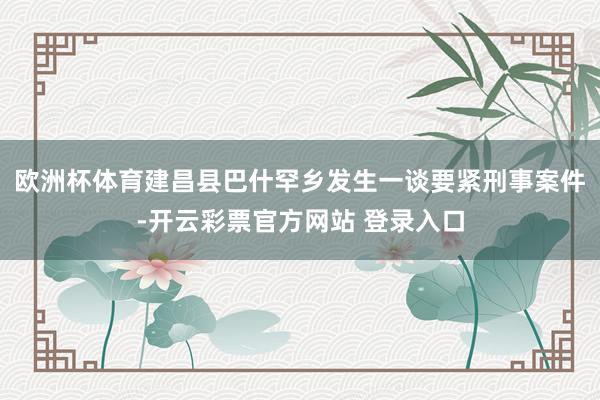 欧洲杯体育建昌县巴什罕乡发生一谈要紧刑事案件-开云彩票官方网