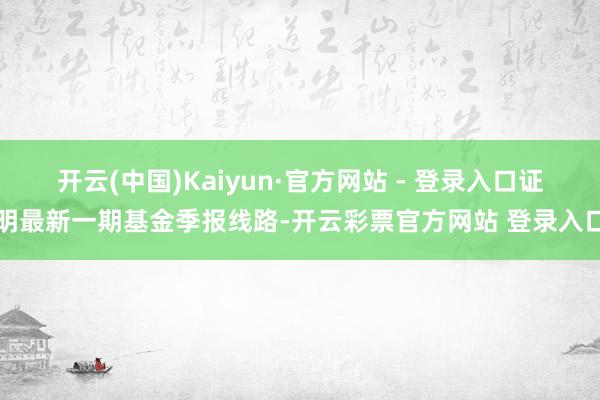 开云(中国)Kaiyun·官方网站 - 登录入口证明最新一期基金季报线路-开云彩票官方网站 登录入口