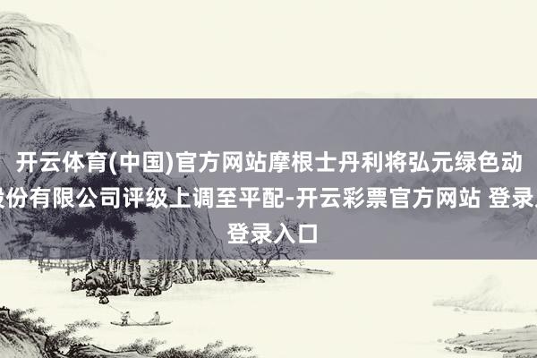 开云体育(中国)官方网站摩根士丹利将弘元绿色动力股份有限公司