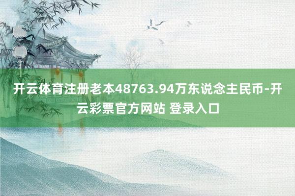 开云体育注册老本48763.94万东说念主民币-开云彩票官方