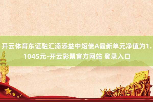 开云体育东证融汇添添益中短债A最新单元净值为1.1045元-