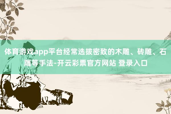 体育游戏app平台经常选拔密致的木雕、砖雕、石雕等手法-开云