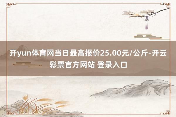开yun体育网当日最高报价25.00元/公斤-开云彩票官方网站 登录入口