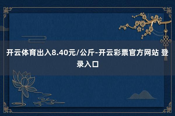 开云体育出入8.40元/公斤-开云彩票官方网站 登录入口