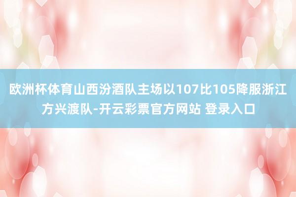 欧洲杯体育山西汾酒队主场以107比105降服浙江方兴渡队-开