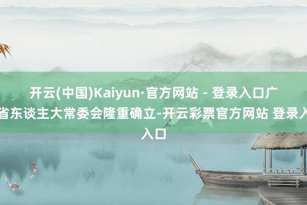 开云(中国)Kaiyun·官方网站 - 登录入口广东省东谈主大常委会隆重确立-开云彩票官方网站 登录入口