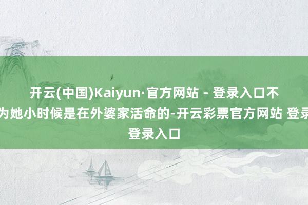 开云(中国)Kaiyun·官方网站 - 登录入口不外因为她小时候是在外婆家活命的-开云彩票官方网站 登录入口