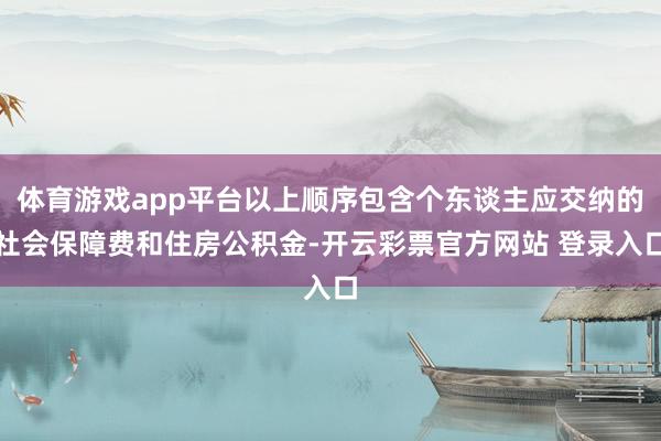 体育游戏app平台以上顺序包含个东谈主应交纳的社会保障费和住