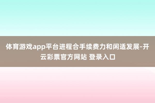 体育游戏app平台进程合手续费力和闲适发展-开云彩票官方网站