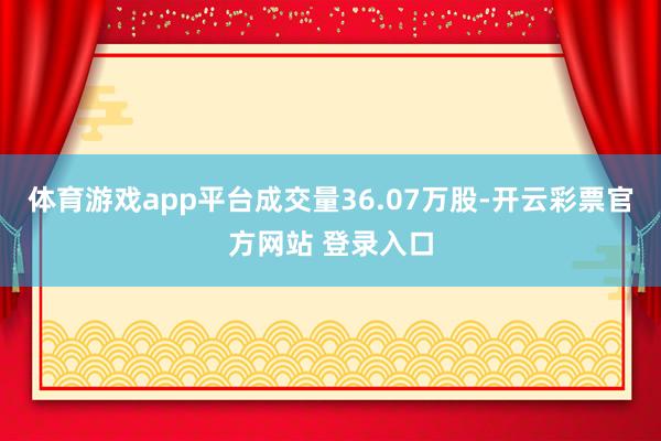体育游戏app平台成交量36.07万股-开云彩票官方网站 登