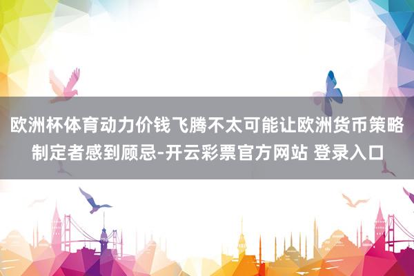 欧洲杯体育动力价钱飞腾不太可能让欧洲货币策略制定者感到顾忌-