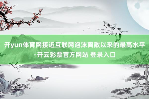 开yun体育网接近互联网泡沫离散以来的最高水平-开云彩票官方