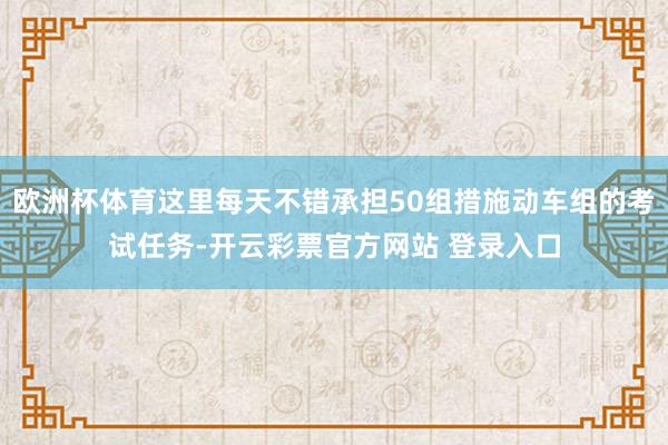 欧洲杯体育这里每天不错承担50组措施动车组的考试任务-开云彩票官方网站 登录入口