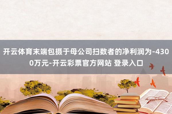 开云体育末端包摄于母公司扫数者的净利润为-4300万元-开云