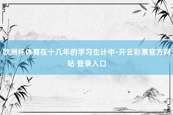 欧洲杯体育在十几年的学习生计中-开云彩票官方网站 登录入口