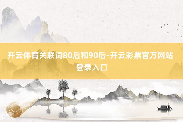 开云体育关联词80后和90后-开云彩票官方网站 登录入口