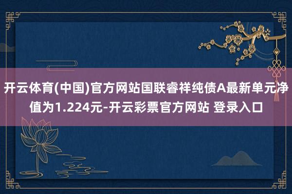 开云体育(中国)官方网站国联睿祥纯债A最新单元净值为1.22