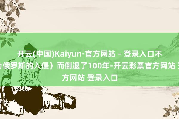 开云(中国)Kaiyun·官方网站 - 登录入口不是说因为俄罗斯的入侵）而倒退了100年-开云彩票官方网站 登录入口