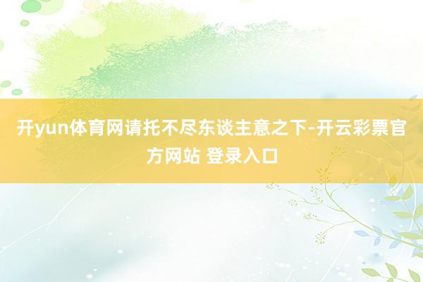 开yun体育网请托不尽东谈主意之下-开云彩票官方网站 登录入