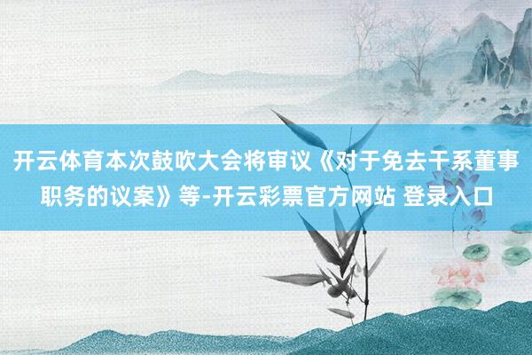 开云体育本次鼓吹大会将审议《对于免去干系董事职务的议案》等-
