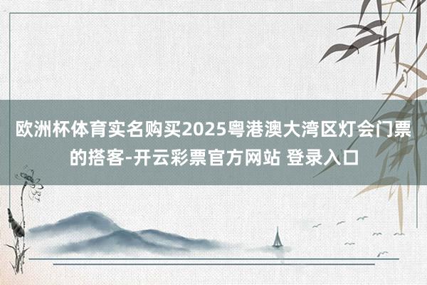 欧洲杯体育实名购买2025粤港澳大湾区灯会门票的搭客-开云彩票官方网站 登录入口