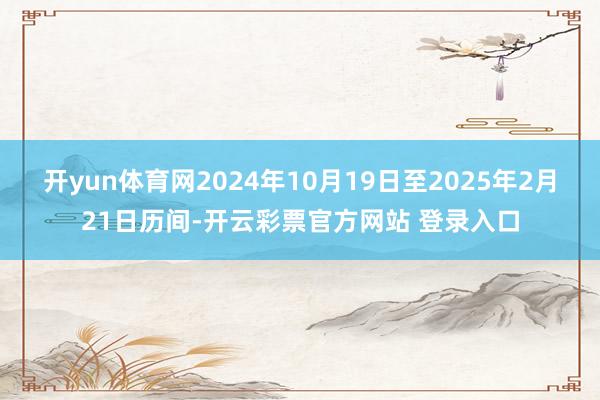 开yun体育网2024年10月19日至2025年2月21日历间-开云彩票官方网站 登录入口