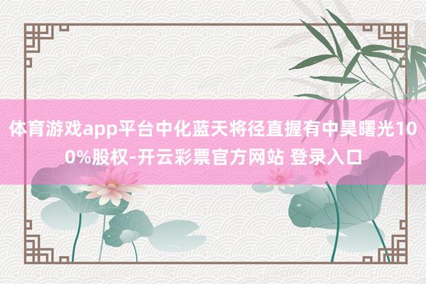 体育游戏app平台中化蓝天将径直握有中昊曙光100%股权-开云彩票官方网站 登录入口
