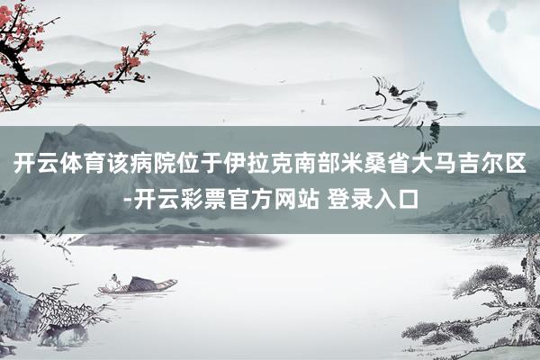 开云体育该病院位于伊拉克南部米桑省大马吉尔区-开云彩票官方网站 登录入口