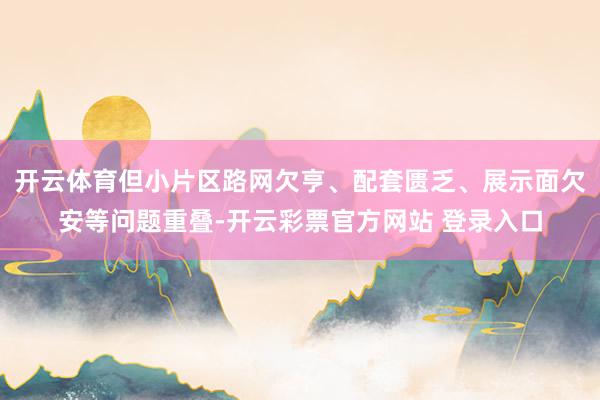 开云体育但小片区路网欠亨、配套匮乏、展示面欠安等问题重叠-开云彩票官方网站 登录入口