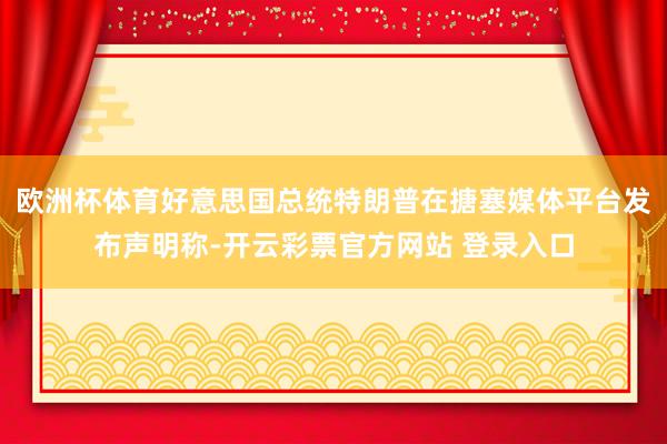 欧洲杯体育好意思国总统特朗普在搪塞媒体平台发布声明称-开云彩