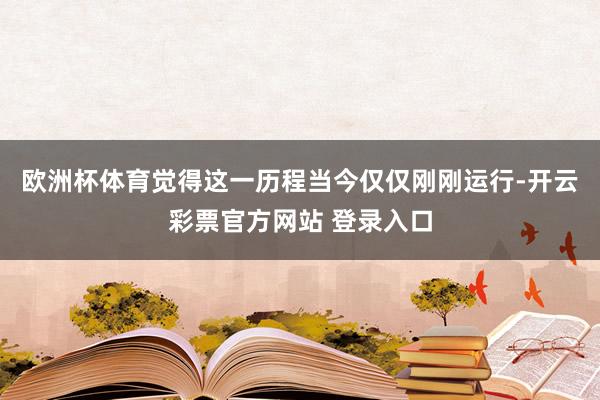欧洲杯体育觉得这一历程当今仅仅刚刚运行-开云彩票官方网站 登录入口