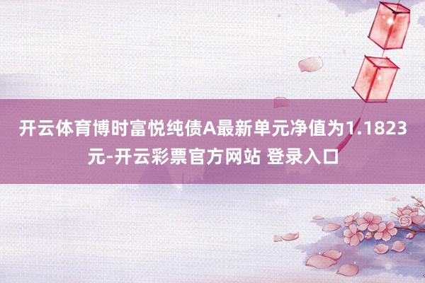 开云体育博时富悦纯债A最新单元净值为1.1823元-开云彩票官方网站 登录入口