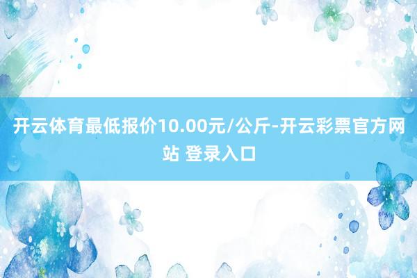 开云体育最低报价10.00元/公斤-开云彩票官方网站 登录入口