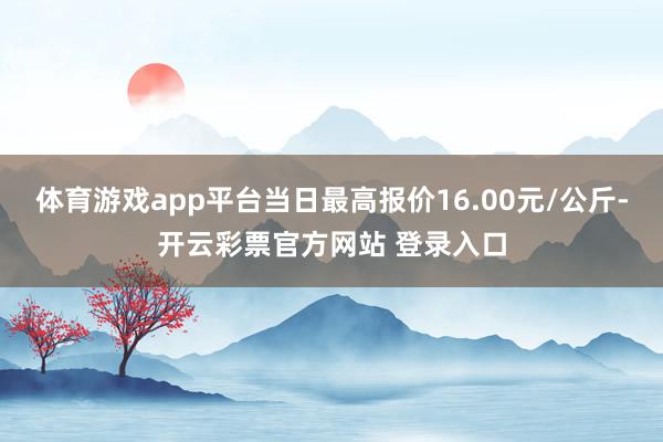 体育游戏app平台当日最高报价16.00元/公斤-开云彩票官方网站 登录入口