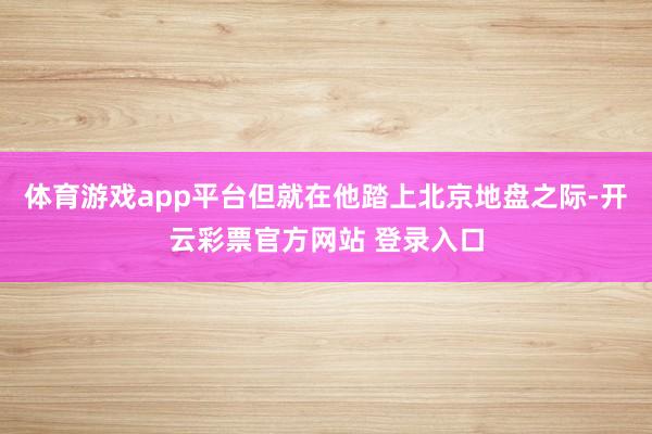 体育游戏app平台但就在他踏上北京地盘之际-开云彩票官方网站 登录入口