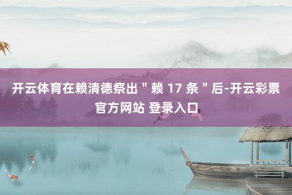 开云体育在赖清德祭出＂赖 17 条＂后-开云彩票官方网站 登录入口