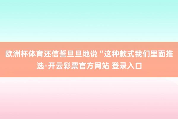 欧洲杯体育还信誓旦旦地说“这种款式我们里面推选-开云彩票官方网站 登录入口