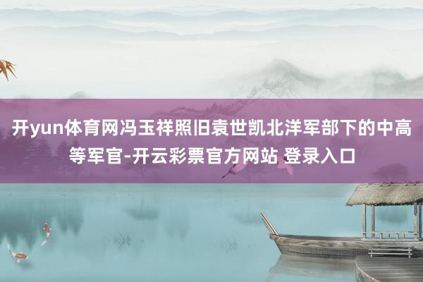 开yun体育网冯玉祥照旧袁世凯北洋军部下的中高等军官-开云彩票官方网站 登录入口