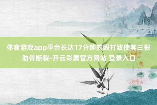 体育游戏app平台长达17分钟的殴打致使其三根肋骨断裂-开云彩票官方网站 登录入口